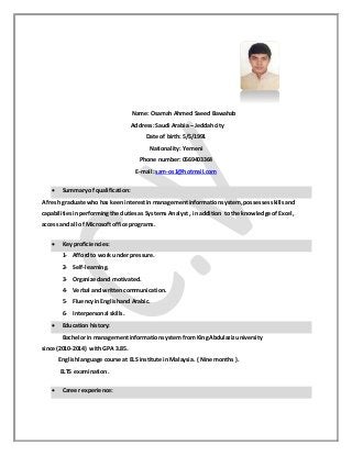 Name: Osamah Ahmed Saeed Bawahab
Address: Saudi Arabia – Jeddah city
Date of birth: 5/5/1991
Nationality: Yemeni
Phone number: 0569403364
E-mail: sam-os1@hotmail.com
 Summary of qualification:
A fresh graduate who has keeninterestin managementinformationsystem,possessesskillsand
capabilitiesinperformingthe dutiesas Systems Analyst , in addition to the knowledge ofExcel ,
access and all of Microsoftoffice programs.
 Key proficiencies:
1- Affordto work under pressure.
2- Self-learning.
3- Organizedand motivated.
4- Verbal and writtencommunication.
5- Fluencyin Englishand Arabic.
6- Interpersonal skills.
 Education history:
Bachelor in managementinformationsystem from KingAbdulazizuniversity
since (2010-2014) withGPA 3.85.
Englishlanguage course at ELS institute in Malaysia. ( Nine months).
ELTS examination.
 Career experience:
 