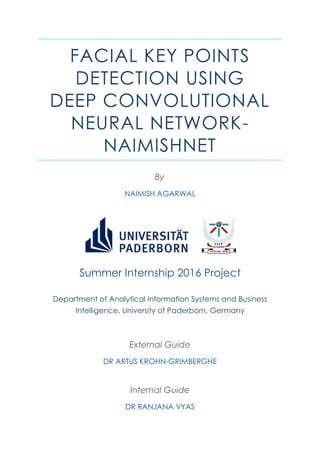 FACIAL KEY POINTS
DETECTION USING
DEEP CONVOLUTIONAL
NEURAL NETWORK-
NAIMISHNET
By
NAIMISH AGARWAL
Summer Internship 2016 Project
Department of Analytical Information Systems and Business
Intelligence, University of Paderborn, Germany
External Guide
DR ARTUS KROHN-GRIMBERGHE
Internal Guide
DR RANJANA VYAS
 