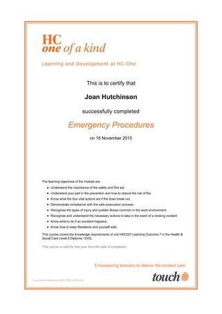 This is to certify that
Joan Hutchinson
successfully completed
Emergency Procedures
on 18 November 2015
The learning objectives of the module are:
Understand the importance of fire safety and first aid.
Understand your part in fire prevention and how to reduce the risk of fire.
Know what the four vital actions are if fire does break out.
Demonstrate compliance with the safe evacuation process.
Recognise the types of injury and sudden illness common in the work environment.
Recognise and understand the necessary actions to take in the event of a choking incident
Know what to do if an accident happens.
Know how to keep Residents and yourself safe.
This course covers the knowledge requirements of unit HSC027 Learning Outcome 7 in the Health &
Social Care Level 2 Diploma / SVQ.
This course is valid for one year from the date of completion
Empowering learners to deliver the kindest care
Touchstone reference #2012285-43524-96
 