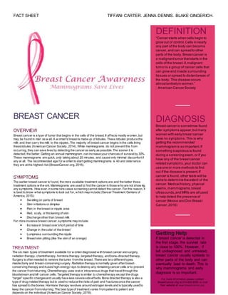 FACT SHEET TIFFANI CARTER. JENNA DENNIS. BLAKE GINGERICH.
TREATMENT
The six main types of treatment available for w omen diagnosed w ith breast cancer are surgery,
radiation therapy, chemotherapy, hormone therapy, targeted therapy, and bone-directed therapy.
Surgery is often needed to remove the tumor fromthe breast. There are tw o different types:
mastectomy and breast-conserving surgery. Radiation therapy is normally given after breast-
conserving therapy and it uses high-energy rays to destroy any remaining cancer cells or to prevent
the cancer fromreturning. Chemotherapy uses oralor intravenous drugs that travelthrough the
bloodstream and kill cancer cells. Targeted therapy is similar to chemotherapy except the drugs
“target” specific changesand usually have less severe side effects. Bone directed therapy is also a
type of drug-related therapy but is used to reduce the risks of pain and fracturesonce the cancer
has spread to the bones. Hormone therapy revolves around estrogen levels and is typically used to
keep the cancer fromreturning. The best type of treatment varies frompatient to patient and
depends on the individual (American Cancer Society, 2016).
BREAST CANCER
OVERVIEW
Breast cancer is a type of tumor that begins in the cells of the breast. It affects mostly women, but
may be found in men as w ell. A w oman's breast is made up of lobules. These lobules produce the
milk and then carry the milk to the nipples. The majority of breast cancer begins in the cells lining
these lobules (American Cancer Society, 2014). While mammograms do not prevent this from
occurring, they can save lives by detecting the cancer as early as possible. The sooner it is
detected, the better. Getting an annual mammogram can increase your chances of survivalby 30%.
These mammograms are quick, only taking about 20 minutes, and cause only minimal discomfort if
any at all. The recommended age for w omen to start getting mammograms is 40 and older since
they are at the highest risk(BreastCancer.org, 2016).
SYMPTOMS
The earlier breast cancer is found, the more available treatment options are and the better those
treatment options w illw ork. Mammograms are used to find the cancer in those w ho are not show ing
any symptoms. How ever, in some rare cases screening cannot detect the cancer. For this reason, it
is best to know what symptoms to look out for, w hich may include (Cancer Treatment Centers of
America, 2015):
 Sw elling on parts of breast
 Skin irritations or dimples
 Pain in the breast or nipple area
 Red, scaly, or thickening of skin
 Discharge other than breast milk
For more invasive breast cancer, symptoms may include:
 Increase in breast over short period of time
 Change in the color of the breast
 Lumpiness surrounding the nipple
 Breast skin pitting (like the skin of an orange)
DEFINITION
“Cancer starts when cells begin to
grow out of control.Cells in nearly
any part of the body can become
cancer, and can spread to other
parts of the body. Breastcancer is
a malignanttumor thatstarts in the
cells of the breast.A malignant
tumor is a group of cancer cells that
can grow and invade surrounding
tissues or spread to distantareas of
the body. This disease occurs
almostentirelyin women.”
: American Cancer Society
DIAGNOSIS
Breastcancer is sometimes found
after symptoms appear,butmany
women with early breastcancer
have no symptoms.This is why
getting the recommended
mammogram is so important.If
something suspicious is found
during a screening exam,or if you
have any of the breastcancer
related symptoms,your doctor can
use one or more methods to find
out if the disease is present.If
cancer is found, other tests will be
done to determine the extent of the
cancer. Medical history, physical
exams,mammograms,breast
ultrasounds,and MRIs are all used
to help detect the presence of
cancer (Moose and Doc Breast
Cancer,2016)
[You Have Room
for Another One
Here!]
Getting Help
If breast cancer is detected in
the first stage, the survival rate
is close to 100%. However, if
left undiagnosed and untreated,
breast cancer usually spreads to
other parts of the body and can
eventually lead to death. This is
why mammograms and early
diagnosis is so important.
For more inf ormation please contact
BreastCancer.Org at 610-642-6550 or v isit
their website at www.breastcancer.org.
 