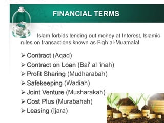FINANCIAL TERMS
 Contract (Aqad)
 Contract on Loan (Bai' al 'inah)
 Profit Sharing (Mudharabah)
 Safekeeping (Wadiah)
 Joint Venture (Musharakah)
 Cost Plus (Murabahah)
 Leasing (Ijara)
Islam forbids lending out money at Interest, Islamic
rules on transactions known as Fiqh al-Muamalat
 