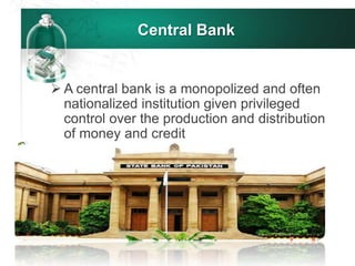 Central Bank
 A central bank is a monopolized and often
nationalized institution given privileged
control over the production and distribution
of money and credit
 
