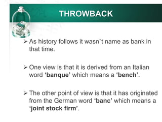 THROWBACK
 As history follows it wasn`t name as bank in
that time.
 One view is that it is derived from an Italian
word ‘banque’ which means a ‘bench’.
 The other point of view is that it has originated
from the German word ‘banc’ which means a
‘joint stock firm’.
 