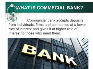 WHAT IS COMMECIAL BANK?
Commercial bank accepts deposits
from individuals, firms and companies at a lower
rate of interest and gives it at higher rate of
interest to those who need them.
 