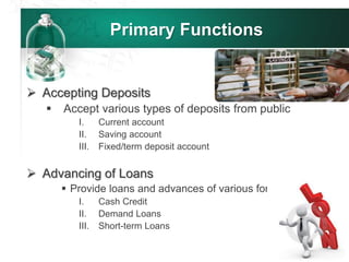 Primary Functions
 Accepting Deposits
 Accept various types of deposits from public
I. Current account
II. Saving account
III. Fixed/term deposit account
 Advancing of Loans
 Provide loans and advances of various forms
I. Cash Credit
II. Demand Loans
III. Short-term Loans
 