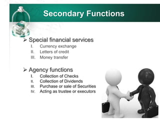 Secondary Functions
 Special financial services
I. Currency exchange
II. Letters of credit
III. Money transfer
 Agency functions
I. Collection of Checks
II. Collection of Dividends
III. Purchase or sale of Securities
IV. Acting as trustee or executors
 