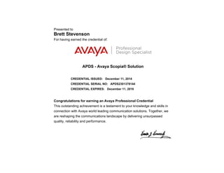 Presented to
Brett Stevenson
For having earned the credential of:
APDS - Avaya Scopia® Solution
CREDENTIAL ISSUED: December 11, 2014
CREDENTIAL SERIAL NO: APDS2301378144
CREDENTIAL EXPIRES: December 11, 2016
Congratulations for earning an Avaya Professional Credential
This outstanding achievement is a testament to your knowledge and skills in
connection with Avaya world leading communication solutions. Together, we
are reshaping the communications landscape by delivering unsurpassed
quality, reliability and performance.
 