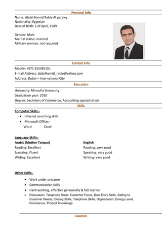 Personal Info
Name: Abdel Hamid Rabie Al gezawy
Nationality: Egyptian
Date of Birth: 2 of April, 1989
Gender: Male
Marital status: married
Military services: not required
Contact Info
Mobile: +971 555485151
E-mail Address: abdelhamid_rabie@yahoo.com
Address: Dubai – International City
Education
University: Minoufia University
Graduation year: 2010
Degree: bachelors of Commerce, Accounting specialization
Skills
Computer Skills:-
• Internet searching skills
• Microsoft Office:-
Word Excel
Language Skills:-
Arabic (Mother Tongue) English
Reading: Excellent Reading: very good
Speaking: Fluent Speaking: very good
Writing: Excellent Writing: very good
Other skills:-
• Work under pressure
• Communication skills
• Hard-working, effective personality & fast learner.
• Persuasion, Telephone Sales, Customer Focus, Data Entry Skills, Selling to
Customer Needs, Closing Skills, Telephone Skills, Organization, Energy Level,
Persistence, Product Knowledge
Courses
 