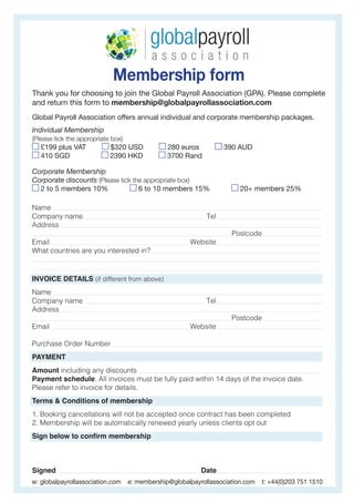 Membership form
Thank you for choosing to join the Global Payroll Association (GPA). Please complete
and return this form to membership@globalpayrollassociation.com
Global Payroll Association offers annual individual and corporate membership packages.
Individual Membership
(Please tick the appropriate box)
£199 plus VAT $320 USD 280 euros 390 AUD
410 SGD 2390 HKD 3700 Rand
Corporate Membership
Corporate discounts (Please tick the appropriate box)
2 to 5 members 10% 6 to 10 members 15% 20+ members 25%
w: globalpayrollassociation.com e: membership@globalpayrollassociation.com t: +44(0)203 751 1510
Name _________________________________________________________________________________________________________________________________________________________________________________________
Company name ________________________________________________________________________________ Tel __________________________________________________________________________
Address ____________________________________________________________________________________________________________________________________________________________________________________
_____________________________________________________________________________________________________________________________________ Postcode __________________________________________
Email ____________________________________________________________________________________________ Website ________________________________________________________________________
What countries are you interested in? ___________________________________________________________________________________________________________________
___________________________________________________________________________________________________________________________________________________________________________________________________
_
___________________________________________________________________________________________________________________________________________________________________________________________________
INVOICE DETAILS (if different from above)
Name _________________________________________________________________________________________________________________________________________________________________________________________
Company name ________________________________________________________________________________ Tel __________________________________________________________________________
Address ____________________________________________________________________________________________________________________________________________________________________________________
_____________________________________________________________________________________________________________________________________ Postcode ___________________________________________
Email ____________________________________________________________________________________________ Website _________________________________________________________________________
Purchase Order Number _________________________________________________________________________________________________________________________________________________
PAYMENT
Amount including any discounts __________________________________________________________________________________________________________________________
Payment schedule: All invoices must be fully paid within 14 days of the invoice date.
Please refer to invoice for details.
Terms & Conditions of membership
1. Booking cancellations will not be accepted once contract has been completed
2. Membership will be automatically renewed yearly unless clients opt out
Sign below to confirm membership
Signed _______________________________________________________________________________________________ Date ___________________________________________________________________
 