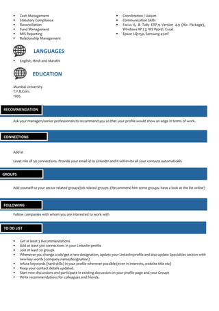  Cash Management
 Statutory Compliance
 Reconciliation
 Fund Management
 MIS Reporting
 Relationship Management
 Coordination / Liaison
 Communication Skills
 Focus 6, & Tally ERP.9 Version 4.9 (A/c Package),
Windows XP / 7, MS Word / Excel
 Epson LQ1150, Samsung 4521F
 English, Hindi and Marathi
Mumbai University
T.Y.B.Com.
1995
Ask your managers/senior professionals to recommend you so that your profile would show an edge in terms of work.
Add at
Least min of 50 connections. Provide your email id to LinkedIn and it will invite all your contacts automatically
Add yourself to your sector related groups/job related groups: (Recommend him some groups: have a look at the list online)
Follow companies with whom you are interested to work with
 Get at least 3 Recommendations
 Add at least 500 connections in your LinkedIn profile
 Join at least 20 groups
 Whenever you change a job/ get a new designation, update your LinkedIn profile and also update Specialties section with
new key words (company name/designation)
 Infuse keywords (hard skills) in your profile wherever possible (even in interests, website title etc)
 Keep your contact details updated.
 Start new discussions and participate in existing discussion on your profile page and your Groups
 Write recommendations for colleagues and friends.
LANGUAGES
EDUCATION
RECOMMENDATION
CONNECTIONS
GROUPS
FOLLOWING
TO DO LIST
 