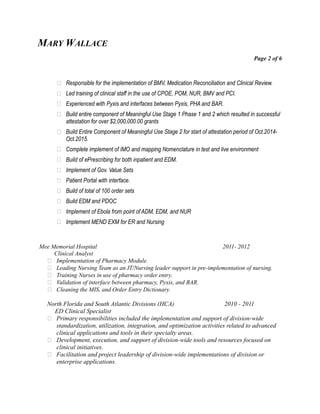 MARY WALLACE
Page 2 of 6
 Responsible for the implementation of BMV, Medication Reconciliation and Clinical Review.
 Led training of clinical staff in the use of CPOE, POM, NUR, BMV and PCI.
 Experienced with Pyxis and interfaces between Pyxis, PHA and BAR.
 Build entire component of Meaningful Use Stage 1 Phase 1 and 2 which resulted in successful
attestation for over $2,000,000.00 grants
 Build Entire Component of Meaningful Use Stage 2 for start of attestation period of Oct.2014-
Oct.2015.
 Complete implement of IMO and mapping Nomenclature in test and live environment
 Build of ePrescribing for both inpatient and EDM.
 Implement of Gov. Value Sets
 Patient Portal with interface.
 Build of total of 100 order sets
 Build EDM and PDOC
 Implement of Ebola from point of ADM, EDM, and NUR
 Implement MEND EXM for ER and Nursing
Mee Memorial Hospital 2011- 2012
Clinical Analyst
 Implementation of Pharmacy Module.
 Leading Nursing Team as an IT/Nursing leader support in pre-implementation of nursing.
 Training Nurses in use of pharmacy order entry.
 Validation of interface between pharmacy, Pyxis, and BAR.
 Cleaning the MIS, and Order Entry Dictionary.
North Florida and South Atlantic Divisions (HCA) 2010 - 2011
ED Clinical Specialist
 Primary responsibilities included the implementation and support of division-wide
standardization, utilization, integration, and optimization activities related to advanced
clinical applications and tools in their specialty areas.
 Development, execution, and support of division-wide tools and resources focused on
clinical initiatives.
 Facilitation and project leadership of division-wide implementations of division or
enterprise applications.
 