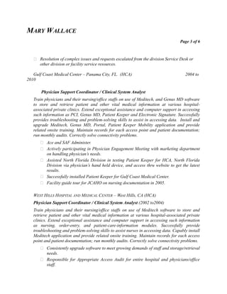 MARY WALLACE
Page 3 of 6
 Resolution of complex issues and requests escalated from the division Service Desk or
other division or facility service resources.
Gulf Coast Medical Center – Panama City, FL. (HCA) 2004 to
2010
Physician Support Coordinator / Clinical System Analyst
Train physicians and their nursing/office staffs on use of Meditech, and Genus MD software
to store and retrieve patient and other vital medical information at various hospital-
associated private clinics. Extend exceptional assistance and computer support in accessing
such information as PCI, Genus MD, Patient Keeper and Electronic Signature. Successfully
provides troubleshooting and problem-solving skills to assist in accessing data. Install and
upgrade Meditech, Genus MD, Portal, Patient Keeper Mobility application and provide
related onsite training. Maintain records for each access point and patient documentation;
run monthly audits. Correctly solve connectivity problems.
 Ace and SAF Administer.
 Actively participating in Physician Engagement Meeting with marketing department
on handling physician’s needs.
 Assisted North Florida Division in testing Patient Keeper for HCA, North Florida
Division via physician’s hand held device, and access thru website to get the latest
results.
 Successfully installed Patient Keeper for Gulf Coast Medical Center.
 Facility guide tour for JCAHO on nursing documentation in 2005.
WEST HILLS HOSPITAL AND MEDICAL CENTER – West Hills, CA (HCA)
Physician Support Coordinator / Clinical System Analyst (2002 to2004)
Train physicians and their nursing/office staffs on use of Meditech software to store and
retrieve patient and other vital medical information at various hospital-associated private
clinics. Extend exceptional assistance and computer support in accessing such information
as nursing, order-entry, and patient-care-information modules. Successfully provide
troubleshooting and problem-solving skills to assist nurses in accessing data. Capably install
Meditech application and provide related onsite training. Maintain records for each access
point and patient documentation; run monthly audits. Correctly solve connectivity problems.
 Consistently upgrade software to meet growing demands of staff and storage/retrieval
needs.
 Responsible for Appropriate Access Audit for entire hospital and physicians/office
staff.
 