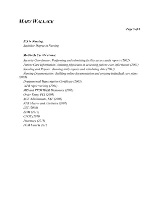 MARY WALLACE
Page 5 of 6
B.S in Nursing
Bachelor Degree in Nursing
Meditech Certifications:
Security Coordinator: Performing and submitting facility access audit reports (2002)
Patient Care Information: Assisting physicians in accessing patient-care information (2003)
Spooling and Reports: Running daily reports and scheduling data (2003)
Nursing Documentation: Building online documentation and creating individual care plans
(2003)
Departmental Transcription Certificate (2005)
NPR report writing (2004)
MIS and PROVIDER Dictionary (2005)
Order Entry, PCI (2005)
ACE Administrate, SAF (2006)
NPR Macros and Attributes (2007)
LSC (2008)
EDM (2010)
CPOE (2010
Pharmacy (2011)
PCM I and II 2012
 