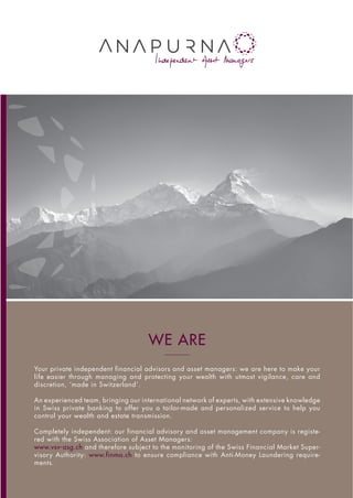 WE ARE
Your private independent financial advisors and asset managers: we are here to make your
life easier through managing and protecting your wealth with utmost vigilance, care and
discretion, ‘made in Switzerland’.
An experienced team, bringing our international network of experts, with extensive knowledge
in Swiss private banking to offer you a tailor-made and personalized service to help you
control your wealth and estate transmission.
Completely independent: our financial advisory and asset management company is registe-
red with the Swiss Association of Asset Managers:
www.vsv-asg.ch and therefore subject to the monitoring of the Swiss Financial Market Super-
visory Authority: www.finma.ch to ensure compliance with Anti-Money Laundering require-
ments.
 
