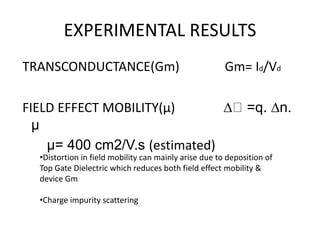 EXPERIMENTAL RESULTS
TRANSCONDUCTANCE(Gm) Gm= Id/Vd
FIELD EFFECT MOBILITY(μ) ∆ =q. ∆n.
μ
μ= 400 cm2/V.s (estimated)
•Distortion in field mobility can mainly arise due to deposition of
Top Gate Dielectric which reduces both field effect mobility &
device Gm
•Charge impurity scattering
 