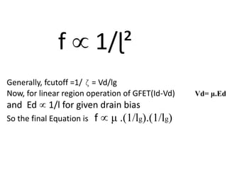 f  1/ɭ²
Generally, fcutoff =1/ ζ = Vd/lg
Now, for linear region operation of GFET(Id-Vd) Vd= μ.Ed
and Ed  1/l for given drain bias
So the final Equation is f  μ .(1/lg).(1/lg)
 
