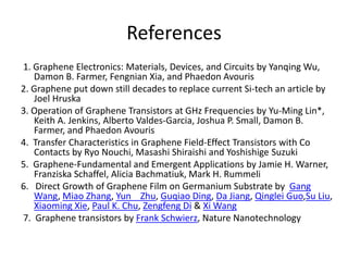 References
1. Graphene Electronics: Materials, Devices, and Circuits by Yanqing Wu,
Damon B. Farmer, Fengnian Xia, and Phaedon Avouris
2. Graphene put down still decades to replace current Si-tech an article by
Joel Hruska
3. Operation of Graphene Transistors at GHz Frequencies by Yu-Ming Lin*,
Keith A. Jenkins, Alberto Valdes-Garcia, Joshua P. Small, Damon B.
Farmer, and Phaedon Avouris
4. Transfer Characteristics in Graphene Field-Effect Transistors with Co
Contacts by Ryo Nouchi, Masashi Shiraishi and Yoshishige Suzuki
5. Graphene-Fundamental and Emergent Applications by Jamie H. Warner,
Franziska Schaffel, Alicia Bachmatiuk, Mark H. Rummeli
6. Direct Growth of Graphene Film on Germanium Substrate by Gang
Wang, Miao Zhang, Yun Zhu, Guqiao Ding, Da Jiang, Qinglei Guo,Su Liu,
Xiaoming Xie, Paul K. Chu, Zengfeng Di & Xi Wang
7. Graphene transistors by Frank Schwierz, Nature Nanotechnology
 