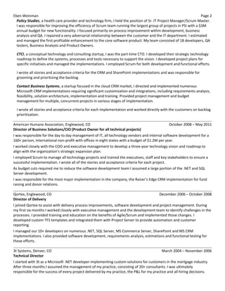 Eben Weinman Page 2
Policy Studies, a health care provider and technology firm, I held the position of Sr. IT Project Manager/Scrum Master.
I was responsible for improving the efficiency of Scrum team running the largest group of projects in PSI with a $3M
annual budget for new functionality. I focused primarily on process improvement within development, business
analysis and QA. I repaired a very adversarial relationship between the customer and the IT department. I estimated
and managed the first profitable enhancement to the core software product. My team consisted of 18 developers, QA
testers, Business Analysts and Product Owners.
CTCi, a conceptual technology and consulting startup, I was the part-time CTO. I developed their strategic technology
roadmap to define the systems, processes and tools necessary to support the vision. I developed project plans for
specific initiatives and managed the implementations. I employed Scrum for both development and functional efforts.
I wrote all stories and acceptance criteria for the CRM and SharePoint implementations and was responsible for
grooming and prioritizing the backlog.
Contact Business Systems, a startup focused in the cloud CRM market, I directed and implemented numerous
Microsoft CRM implementations requiring significant customization and integrations, including requirements analysis,
feasibility, solution architecture, implementation and training. Provided project management and budget
management for multiple, concurrent projects in various stages of implementation.
I wrote all stories and acceptance criteria for each implementation and worked directly with the customers on backlog
prioritization.
American Humane Association, Englewood, CO October 2008 – May 2011
Director of Business Solutions/CIO (Product Owner for all technical projects)
I was responsible for the day to day management of IT, all technology vendors and internal software development for a
160+ person, international non-profit with offices in eight states with a budget of $1.2M per year.
I worked closely with the COO and executive management to develop a three-year technology vision and roadmap to
align with the organization’s strategic expansion plan.
I employed Scrum to manage all technology projects and trained the executives, staff and key stakeholders to ensure a
successful implementation. I wrote all of the stories and acceptance criteria for each project.
As budget cuts required me to reduce the software development team I assumed a large portion of the .NET and SQL
Server development.
I was responsible for the most major implementation in the company, the Raiser’s Edge CRM implementation for fund
raising and donor relations.
Qortex, Englewood, CO December 2006 – October 2008
Director of Delivery
I joined Qortex to assist with delivery process improvements, software development and project management. During
my first six months I worked closely with executive management and the development team to identify challenges in the
processes. I provided training and education on the benefits of Agile/Scrum and implemented those changes. I
developed custom TFS templates and integrated them with Project Server to provide automation and customer
reporting.
I managed our 10+ developers on numerous .NET, SQL Server, MS Commerce Server, SharePoint and MS CRM
implementations. I also provided software development, requirements analysis, estimations and functional testing for
these efforts.
3t Systems, Denver, CO March 2004 – November 2006
Technical Director
I started with 3t as a Microsoft .NET developer implementing custom solutions for customers in the mortgage industry.
After three months I assumed the management of my practice, consisting of 20+ consultants. I was ultimately
responsible for the success of every project delivered by my practice, the P&L for my practice and all hiring decisions.
 