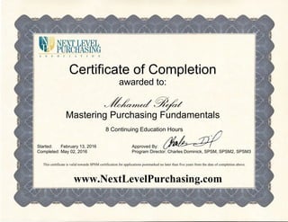 Certificate of Completion
awarded to:
Mohamed Refat
Mastering Purchasing Fundamentals
8 Continuing Education Hours
Started:
Completed:
February 13, 2016
May 02, 2016
Approved By:
Program Director: Charles Dominick, SPSM, SPSM2, SPSM3
This certificate is valid towards SPSM certification for applications postmarked no later than five years from the date of completion above.
www.NextLevelPurchasing.com
 