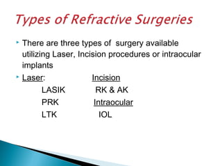  There are three types of surgery available
utilizing Laser, Incision procedures or intraocular
implants
 Laser: Incision
LASIK RK & AK
PRK Intraocular
LTK IOL
 