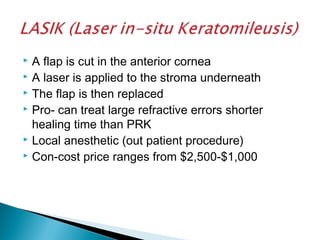  A flap is cut in the anterior cornea
 A laser is applied to the stroma underneath
 The flap is then replaced
 Pro- can treat large refractive errors shorter
healing time than PRK
 Local anesthetic (out patient procedure)
 Con-cost price ranges from $2,500-$1,000
 