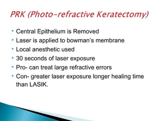  Central Epithelium is Removed
 Laser is applied to bowman’s membrane
 Local anesthetic used
 30 seconds of laser exposure
 Pro- can treat large refractive errors
 Con- greater laser exposure longer healing time
than LASIK.
 