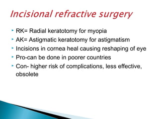 RK= Radial keratotomy for myopia
 AK= Astigmatic keratotomy for astigmatism
 Incisions in cornea heal causing reshaping of eye
 Pro-can be done in poorer countries
 Con- higher risk of complications, less effective,
obsolete
 