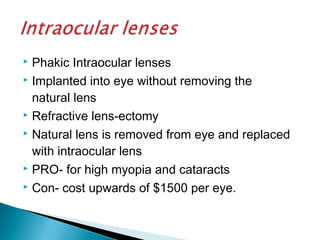  Phakic Intraocular lenses
 Implanted into eye without removing the
natural lens
 Refractive lens-ectomy
 Natural lens is removed from eye and replaced
with intraocular lens
 PRO- for high myopia and cataracts
 Con- cost upwards of $1500 per eye.
 