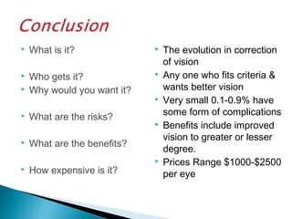  What is it?
 Who gets it?
 Why would you want it?
 What are the risks?
 What are the benefits?
 How expensive is it?
 The evolution in correction
of vision
 Any one who fits criteria &
wants better vision
 Very small 0.1-0.9% have
some form of complications
 Benefits include improved
vision to greater or lesser
degree.
 Prices Range $1000-$2500
per eye
 