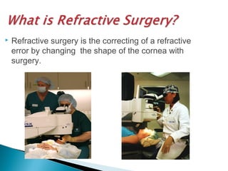  Refractive surgery is the correcting of a refractive
error by changing the shape of the cornea with
surgery.
 