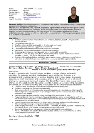 Resume of Lee Longin Hakizimana / Page 1 of 4
Name: HAKIZIMANA Lee Longin
Nationality: Rwanda
Marital Status: Single
Profession: Hospitality professional
Mob: +971554159962
E-mail: haleelongin@gmail.com
Hearth Condition: Excellent
Personal profile : With more than seven years experience working in Hospitality industry , helping by
achievement of customer satisfaction
I have a good interpersonal skills , respect for peoples’ dignity and an ability to establish good working
relationships with collegues and customers ,a well motivated patient and compassionate, individual
qualified and experienced ,recognizes the importance of developing existing skills and willing to
undertake necessary training to achieve a high quality service and to meet the company set goals ,smile
is to be a part of my uniform.
Key skills :
 Excellent Communication skills both oral and written in, French ,English , Kinyarwanda
,Lingala,Swahiili ,
 Customer focused and pity
 Excellent listening skills, quickly able to develop trust and rapport
 Providing an empathic and supportive environment
 Caring and understanding of individual needs and disabilities
 Maintaining guests independence with discretion and respect
 Encouraging mobility and making guests feel as comfortable as possible
 Excellent IT skills including word, Excel, Power point ,Fidelio express (Hotel management
software )) ,Opera , and use of the internet and email
 Able to work equally well alone and with a team , using my own initiative as part of a team
:attention to detail which can make a difference , Leadership and Management Skills,
PROFESSIONAL EXPERIENCE
Madinat Jumeirah /Dar Al Masyf , The Arabian resorts August From 2014 up to date
Serving as : Butler Services Rooms Division Department
Reports to :Guest Service Managers & Front Office Manager
Main Duties :
Primarily coordinate with front office team members to ensure efficient and smooth
operations for producing excellent feedbacks and guest satisfaction. Responds in a
professional and courteous manner to arriving, departing and in-house guests by providing
accurate and timely information and services.As a Dar Al Masyf Butler , I am a role model,
sharing my expertise and continually inspiring the Dar Al Masyf team. I also ensure hotel
charges are processed diligently to guest's accounts, invoices are accurate, billing instructions
are verified, all necessary supporting bills and vouchers are attached for direct settlements.
 Comprehensive knowledge of resort including ll departments and outlets
 Provides assistance and information to all guests
 Build a rapport with all in house guests ,ensure the guests are recognized and obtain specific
individual preferences and ensure all guest requirement are met , with coordination with Butler
order taker and leaders .
 Maintain privacy and security of in house guests and full responsible of villa ,
 Prepare and check in arrival rooms , in house and departure rooms as required and verify all
information for accuracy;Post payments and depositsaccordingly;Process gift card purchases and
redemptions and postaccordingly;
 ,upsell rooms/suites and cross sell all duties within the resort and jumeirah international
 Adhere to the jumeirah grooming standard , participte in daily briefing ,
 Be thoroughly knowledge of all in room services , amenities , functions , systems s well s Opera ,
Hotsos and Micros ..and provide full cashier and currency exchange
 Support and assist Senior management nd perform duties and responsibilities ,
 Provide information of local attractions and activities, with a good general knowledge of the
community and surrounding area
Serving as Banqueting Waiter (C&I)
Some duties :
 
