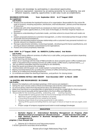 Resume of Lee Longin Hakizimana / Page 3 of 4
 Updates job knowledge by participating in educational opportunities.
 Enhances organization reputation by accepting ownership for accomplishing new and
different requests; exploring opportunities to add value to job accomplishments.
BOURBON COFFE SARL from September 2010 to 2nd
August 2009
As Logistician
Job Profile:
 Analyze and coordinate the logistical functions of or organization. Responsible for the entire life
cycle of product, including acquisition, distribution, internal allocation , delivery and final disposal
of resources
 Collaborate with other departments as necessary to meet customer requirements, to take
advantage of sales opportunities or, in the case of shortages, to minimize negative impacts on
business
 Develop an understanding of customers needs , and take actions to ensure that such needs are
met.
 Explain proposed solutions to customers management , or other interested parties through written
proposals and oral presentations.
 Maintain and develop positive business relationships with a customer’s key personel involved in or
directly relevant to a logistics activity.
 Manage subcontractor activities, reviewing proposals , developing performance specifications, and
serving as liaisons between subcontractors and organizations.
 Protect and control proprietary materials
June 2009 to 2nd
August 2008 As BARISTA (Coffee maker) And Waiter
Job Profile:
 Making and mixing different varieties of coffee hot or cold coffee, and good presentation depending
on the customer’s desire,
 Check opening and closing stock,
 Follow up on roasting( with the help of F&B controller) is done properly (green coffee roasted) and
make a requisitions from roasting room for all coffee needs ( coffee beans, espresso beans,,,,,,,)
 Set-up stations andcoffee machines according to set standards,
 Great the guest according to the standards.
 Communicate with the guest and assist captain in presenting the menu,
 Making recommendations for up selling the varieties of coffee and taking orders accordingly ,
 Follow up on billing and checking procedures.
 Co-ordinate and assist the clearing of machines , and perform for closing duties
LAKE KIVU SERENA HOTELS AND RESORT from December 2007 to March 2008
As WAITER, AND ROOM SERVICE IN CHARGE
Job Profile:
 Answer the telephone with standard greetings ( With serena set standard )
 Taking the room service orders of food and beverage and send the orders taken to the kitchen
 To ensure all the orders from the Doorknob menu are delivered on time
 Make sure that there is no pending bills on daily basis to avoid the unpaid bills for check out guests
 Report and record manually all the signed bills to the front office and F&B office
 Responsible for the receiving, greeting ,welcoming, and seating of guests,
 Responsible for taking guest order for food and beverage and serving them,
 Attentive to guest needs when ordered or required,
 Presenting the guest bill when asked by the guest,
 Keeping proper stock of servicing equipments in side station,
 Seeing off the guest and telling them to visit again in future or hope to see you again, soon
,etc.
 Proper usage of company equipment and tools to avoid wastage/ breakages
EDUCATION
 Bachelor Degree in International Marketing Management (in Progress )from
Westford school of management Sharjah Campus ,United Arab Emirates (UAE)
 High National Diploma in Business Management From Westford school of
management (in
progress ) from Sharjah UAE
 Diploma A2 In Electronic and Telecommunication
5 GCSE’s gained for secondary level certificate
 