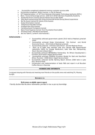 Resume of Lee Longin Hakizimana / Page 4 of 4
 Succesfully completed Lobsterink training customer service skills
 Succesfully completed Bulter training in Dar Al Masyaf .
 ICT Implementation of ICT from Rwanda Information Technology Authority (RITA )
 Basic food and beverage service skills form (WDA )Remera Hospitality Academy
 Academia Peroni Trained (Peroni Nastro Azzuro Bar Staff)
 Stay Real trained living IHG (Intercontinental Hotels Group) Brand experience
 Be My Guest trained for Value of the Guests
 Dubai Orientation trained
 Telephone etiquette trained
 Problem free stay trained
 Handling Guest Complains trained
 Basic Food Hygiene trained from Foundation food safety
 Promises kept IHG Brand standards
 Be the Talent ( Jumeirh International )
Acheivements :
 Successfully achieved government submit 2015 held at Madinat jumeirah
hotel
 Successfully achieved Dubai International film festival and World
Economic Forum , 2014 held at Madinat jumeirah
 Successfully achieved Emirates Gala Dinner 2014at Madinat Arena
 Start up of SOPs that matches Lake Kivu Serena F&B Departmental
operations (SOPs for Kiyaga Restaurant, Lake View Bar, Banqueting,
Room Service & Beach Bar)
 Successfully achieved NEPAD(New Partnership for African Development )
Function 2010 held in Kigali Serena Hotel
 Successfully achieved COMESA (Common Market for East and Sourthern
Africa )Function 2008 Held in Kigali Serena Hotel
 Successfully achieved Gorilla Naming Beach Dinners 2008 held in Lake
Kivu Serena Hotel
 Introduction and implementation of daily F&B cost report in all Bourbon
Coffee Stores in Rwanda
HOBBIES AND INTERESTS
I enjoyed staying with friends and meeting new friends on the public area and watching TV, Playing
kungfu
REFERENCES
References available upon request
I hereby declare that the above information provided is true as per my knowledge
 