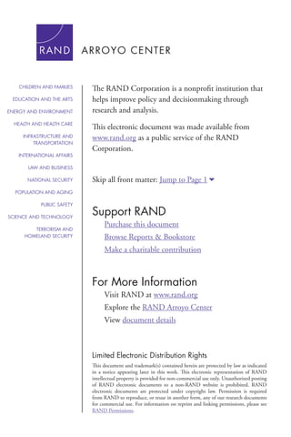 For More Information
Visit RAND at www.rand.org
Explore the RAND Arroyo Center
View document details
Support RAND
Purchase this document
Browse Reports & Bookstore
Make a charitable contribution
Limited Electronic Distribution Rights
This document and trademark(s) contained herein are protected by law as indicated
in a notice appearing later in this work. This electronic representation of RAND
intellectual property is provided for non-commercial use only. Unauthorized posting
of RAND electronic documents to a non-RAND website is prohibited. RAND
electronic documents are protected under copyright law. Permission is required
from RAND to reproduce, or reuse in another form, any of our research documents
for commercial use. For information on reprint and linking permissions, please see
RAND Permissions.
Skip all front matter: Jump to Page 16
The RAND Corporation is a nonprofit institution that
helps improve policy and decisionmaking through
research and analysis.
This electronic document was made available from
www.rand.org as a public service of the RAND
Corporation.
CHILDREN AND FAMILIES
EDUCATION AND THE ARTS
ENERGY AND ENVIRONMENT
HEALTH AND HEALTH CARE
INFRASTRUCTURE AND
TRANSPORTATION
INTERNATIONAL AFFAIRS
LAW AND BUSINESS
NATIONAL SECURITY
POPULATION AND AGING
PUBLIC SAFETY
SCIENCE AND TECHNOLOGY
TERRORISM AND
HOMELAND SECURITY
 