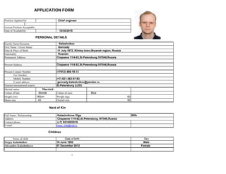APPLICATION FORM
Position Applied for: Chief engineer
Lowest Position Acceptable:
Date of Availability 10/30/2015
PERSONAL DETAILS
Family Name/Surname Kalashnikov
First Name / Given Name Gennady
Date & Place of Birth 11 July 1972, Klintsy town,Bryansk region, Russia
Nationality Russian
Permanent Address Chapaeva 11/4-62,St.Petersburg,197046,Russia
Present Address Chapaeva 11/4-62,St.Petersburg,197046,Russia
Present Contact Number (+7812) 498-19-13
Fax Number
Mobile Number (+7) 921-363-97-83
E-mail address gennady-kalashnikov@yandex.ru
Nearest international airport St.Petersburg (LED)
Marital status MarriedMarried
Colour of hair Blonde Colour of eyes Blue
Height (cm) 185cm Weight (kg) 83
Shoes size 43 Overall size 50
Next of Kin
Full Name / Relationship Kalashnikova Olga Wife
Address: Chapaeva 11/4-62,St.Petersburg,197046,Russia
Contact phone: (+7) 9216393519
E-mail: impos_child@mail.ru
Children
Name of child Date of birth Sex
Sergey Kalashnikov 16 June 1992 Male
Alexandra Kalashnikova 07 December 2012 Female
1
 
