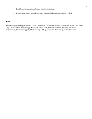 • Established proper chronological priorities in testing
• Created new orders in the Laboratory Inventory Management System (LIMS)
Skills
Time Management, Organizational Skills, Call Center, Customer Relations, Customer Service, Data Entry,
Help Desk, Medical Terminology, Microsoft Office Suite, Office Equipment, Problem Resolution,
Switchboard, Technical Support, Multi-tasking, 10-Key, Computer Proficiency, Internet Research
2
 