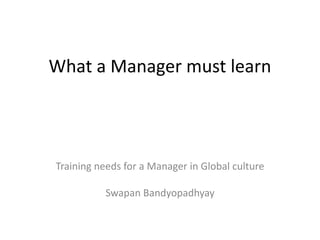 What a Manager must learn
Training needs for a Manager in Global culture
Swapan Bandyopadhyay
 