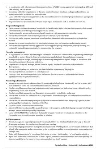 Curriculum Vitae – Jattani Rob– Updated June 2016.
 In coordination with other actors or the relevant sections of WCDO ensure appropriate trainings (e.g. NRM and
DRR training) are carried out.
 Coordinate with other organizations in the same location to ensure timelines, packages and conditions are
agreed to minimize problems and security issues.
 Liaise with other implementing partners at the meso and macro level in similar program to ensure appropriate
coordination of interventions.
 Responsible for the procurements of Project major inputs and supplies such as livestock for work etc.
Program Management:
 Facilitate selection of the vulnerable households, do beneficiaries registration, verifications and validations of
selected beneficiaries through selection process and criteria.
 Facilitate Cash for work transfers to each beneficiary in the right amount with required accuracy.
 Ensure that livestock for work suppliers/traders are selected as per set criteria.
 Develop and revise program operational plans based on plan submitted to donors and according to best
practice.
 Manage the program ensuring that it is meeting its intended aims and objectives and achieving impact.
 Ensure that development-oriented approaches including participatory development, capacity building and
sustainable methodologies are adopted in implementing the program.
Financial management:
 In support with the finance department plan for the safe and efficient cash transfers programming to the target
households in partnership with financial institution such as Dahabshiil through Telecom company.
 Manage the program budget, including regular monitoring of expenditure against budget, in accordance with
Concern financial procedures and guidelines.
 Together with Programs Manager, review financial reports and feedback to finance department on
discrepancies.
 Ensure financial policy and procedures are observed while implementing the program
Ensure project inputs are ordered in a timely manner
 Develop a clear work and expenditure plan and ensure that the program is implemented within the
agreed/approved budget and timeframe.
Monitoring & Evaluation
 Manage program in line with Results Based Framework (including logical framework), and the program M&E
plan; and ensure teams are accountable and understand processes.
 Conduct monthly commodities market prices monitoring & analysis and understand impact of Cash transfers
programming on the local markets.
 Conduct monthly traders visits and do analysis of commodities availabilities and prices.
 Ensure team is aware and understand M&E requirements and methodologies and understand their roles and
responsibilities.
 Ensure that the information regarding the program activities and beneficiaries is regularly captured, stored
and analyzed according to the established M&E Plan
 Organize regular team coordination meetings
 Submit field visit reports, monthly, quarterly project review reports, and technical progress reports to Program
Manager on time and as required by the project
 Liaise with the M&E Officer and ensure that quality program reports are produced and submitted to the
Country Director in timely manner, according to schedule
Staff Management:
 Recruit, manage and support program staff ensuring that there is a clearly defined structure, up-to-date job
description, and reporting mechanisms for each team member.
 Ensure that all program staff are managed in accordance with WCDO’s policies and procedures and ensure that
all staff fully understand, and are committed to, the organization and the program’s mission, vision, values and
strategic aims.
 Assist with the provision of or coordinate the training necessary for the delivery of good quality activities.
 Agree clear performance objectives for all direct reports, and ensure all team members have appropriately set
objectives, and that performance reviews are undertaken in a timely manner.
 