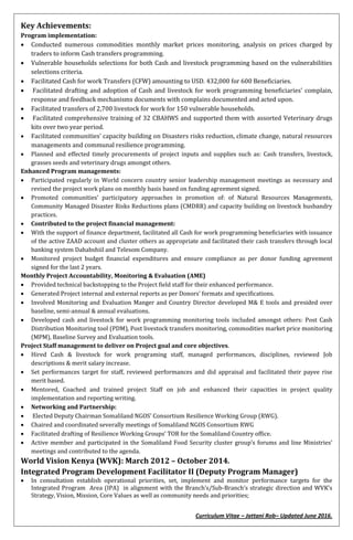 Curriculum Vitae – Jattani Rob– Updated June 2016.
Key Achievements:
Program implementation:
 Conducted numerous commodities monthly market prices monitoring, analysis on prices charged by
traders to inform Cash transfers programming.
 Vulnerable households selections for both Cash and livestock programming based on the vulnerabilities
selections criteria.
 Facilitated Cash for work Transfers (CFW) amounting to USD. 432,000 for 600 Beneficiaries.
 Facilitated drafting and adoption of Cash and livestock for work programming beneficiaries’ complain,
response and feedback mechanisms documents with complains documented and acted upon.
 Facilitated transfers of 2,700 livestock for work for 150 vulnerable households.
 Facilitated comprehensive training of 32 CBAHWS and supported them with assorted Veterinary drugs
kits over two year period.
 Facilitated communities’ capacity building on Disasters risks reduction, climate change, natural resources
managements and communal resilience programming.
 Planned and effected timely procurements of project inputs and supplies such as: Cash transfers, livestock,
grasses seeds and veterinary drugs amongst others.
Enhanced Program managements:
 Participated regularly in World concern country senior leadership management meetings as necessary and
revised the project work plans on monthly basis based on funding agreement signed.
 Promoted communities’ participatory approaches in promotion of: of Natural Resources Managements,
Community Managed Disaster Risks Reductions plans (CMDRR) and capacity building on livestock husbandry
practices.
 Contributed to the project financial management:
 With the support of finance department, facilitated all Cash for work programming beneficiaries with issuance
of the active ZAAD account and cluster others as appropriate and facilitated their cash transfers through local
banking system Dahabshiil and Telesom Company.
 Monitored project budget financial expenditures and ensure compliance as per donor funding agreement
signed for the last 2 years.
Monthly Project Accountability, Monitoring & Evaluation (AME)
 Provided technical backstopping to the Project field staff for their enhanced performance.
 Generated Project internal and external reports as per Donors’ formats and specifications.
 Involved Monitoring and Evaluation Manger and Country Director developed M& E tools and presided over
baseline, semi-annual & annual evaluations.
 Developed cash and livestock for work programming monitoring tools included amongst others: Post Cash
Distribution Monitoring tool (PDM), Post livestock transfers monitoring, commodities market price monitoring
(MPM), Baseline Survey and Evaluation tools.
Project Staff management to deliver on Project goal and core objectives.
 Hired Cash & livestock for work programing staff, managed performances, disciplines, reviewed Job
descriptions & merit salary increase.
 Set performances target for staff, reviewed performances and did appraisal and facilitated their payee rise
merit based.
 Mentored, Coached and trained project Staff on job and enhanced their capacities in project quality
implementation and reporting writing.
 Networking and Partnership:
 Elected Deputy Chairman Somaliland NGOS’ Consortium Resilience Working Group (RWG).
 Chaired and coordinated severally meetings of Somaliland NGOS Consortium RWG
 Facilitated drafting of Resilience Working Groups’ TOR for the Somaliland Country office.
 Active member and participated in the Somaliland Food Security cluster group’s forums and line Ministries’
meetings and contributed to the agenda.
World Vision Kenya (WVK): March 2012 – October 2014.
Integrated Program Development Facilitator II (Deputy Program Manager)
 In consultation establish operational priorities, set, implement and monitor performance targets for the
Integrated Program Area (IPA) in alignment with the Branch’s/Sub-Branch’s strategic direction and WVK’s
Strategy, Vision, Mission, Core Values as well as community needs and priorities;
 