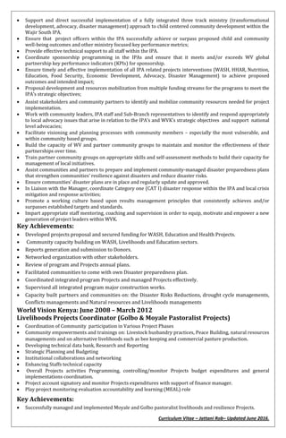 Curriculum Vitae – Jattani Rob– Updated June 2016.
 Support and direct successful implementation of a fully integrated three track ministry (transformational
development, advocacy, disaster management) approach to child centered community development within the
Wajir South IPA.
 Ensure that project officers within the IPA successfully achieve or surpass proposed child and community
well-being outcomes and other ministry focused key performance metrics;
 Provide effective technical support to all staff within the IPA.
 Coordinate sponsorship programming in the IPAs and ensure that it meets and/or exceeds WV global
partnership key performance indicators (KPIs) for sponsorship.
 Ensure timely and effective implementation of all IPA related projects interventions (WASH, HHAR, Nutrition,
Education, Food Security, Economic Development, Advocacy, Disaster Management) to achieve proposed
outcomes and intended impact;
 Proposal development and resources mobilization from multiple funding streams for the programs to meet the
IPA’s strategic objectives;
 Assist stakeholders and community partners to identify and mobilize community resources needed for project
implementation.
 Work with community leaders, IPA staff and Sub-Branch representatives to identify and respond appropriately
to local advocacy issues that arise in relation to the IPA’s and WVK’s strategic objectives and support national
level advocacies;
 Facilitate visioning and planning processes with community members – especially the most vulnerable, and
within community based groups.
 Build the capacity of WV and partner community groups to maintain and monitor the effectiveness of their
partnerships over time.
 Train partner community groups on appropriate skills and self-assessment methods to build their capacity for
management of local initiatives.
 Assist communities and partners to prepare and implement community-managed disaster preparedness plans
that strengthen communities’ resilience against disasters and reduce disaster risks.
 Ensure communities’ disaster plans are in place and regularly update and approved.
 In Liaison with the Manager, coordinate Category one (CAT I) disaster response within the IPA and local crisis
mitigation and response activities;
 Promote a working culture based upon results management principles that consistently achieves and/or
surpasses established targets and standards.
 Impart appropriate staff mentoring, coaching and supervision in order to equip, motivate and empower a new
generation of project leaders within WVK.
Key Achievements:
 Developed projects proposal and secured funding for WASH, Education and Health Projects.
 Community capacity building on WASH, Livelihoods and Education sectors.
 Reports generation and submission to Donors.
 Networked organization with other stakeholders.
 Review of program and Projects annual plans.
 Facilitated communities to come with own Disaster preparedness plan.
 Coordinated integrated program Projects and managed Projects effectively.
 Supervised all integrated program major construction works.
 Capacity built partners and communities on: the Disaster Risks Reductions, drought cycle managements,
Conflicts managements and Natural resources and Livelihoods managements
World Vision Kenya: June 2008 – March 2012
Livelihoods Projects Coordinator (Golbo & Moyale Pastoralist Projects)
 Coordination of Community participation in Various Project Phases
 Community empowerments and trainings on: Livestock husbandry practices, Peace Building, natural resources
managements and on alternative livelihoods such as bee keeping and commercial pasture production.
 Developing technical data bank, Research and Reporting
 Strategic Planning and Budgeting
 Institutional collaborations and networking
 Enhancing Staffs technical capacity
 Overall Projects activities Programming, controlling/monitor Projects budget expenditures and general
implementations coordination.
 Project account signatory and monitor Projects expenditures with support of finance manager.
 Play project monitoring evaluation accountability and learning (MEAL) role
Key Achievements:
 Successfully managed and implemented Moyale and Golbo pastoralist livelihoods and resilience Projects.
 