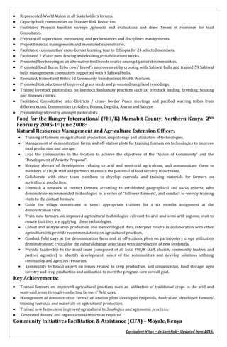 Curriculum Vitae – Jattani Rob– Updated June 2016.
 Represented World Vision in all Stakeholders forums.
 Capacity built communities on Disaster Risk Reduction.
 Facilitated Projects baseline surveys /projects end evaluations and drew Terms of reference for lead
Consultants.
 Project staff supervision, mentorship and performances and disciplines managements.
 Project financial managements and monitored expenditures.
 Facilitated communities’ cross-border learning tour to Ethiopia for 24 selected members.
 Facilitated 2 Water pans fencing and desilting/rehabilitations works.
 Promoted bee keeping as an alternative livelihoods source amongst pastoral communities.
 Promoted local Boran Zebu cows’ breed’s improvement by crossing with Sahiwal bulls and trained 59 Sahiwal
bulls managements committees supported with 9 Sahiwal bulls.
 Recruited, trained and Kitted 62 Community based animal Health Workers.
 Promoted introductions of improved grass seeds and promoted rangeland reseedings.
 Trained livestock pastoralists on livestock husbandry practices such as: livestock feeding, breeding, housing
and diseases control.
 Facilitated Consultative inter-Districts / cross- border Peace meetings and pacified warring tribes from
different ethnic Communities i.e. Gabra, Borana, Degodia, Ajuran and Sakuye.
 Promoted agroforestry amongst pastoralists.
Food for the Hungry International (FHI/K) Marsabit County, Northern Kenya: 2ND
February 2005-1st June 2008:
Natural Resources Management and Agriculture Extension Officer.
 Training of farmers on agricultural production, crop storage and utilization of technologies.
 Management of demonstration farms and off-station plots for training farmers on technologies to improve
food production and storage.
 Lead the communities in the location to achieve the objectives of the “Vision of Community” and the
“Development of Activity Proposal”.
 Keeping abreast of development relating to arid and semi-arid agriculture, and communicate these to
members of FHI/K staff and partners to ensure the potential of food security is increased.
 Collaborate with other team members to develop curricula and training materials for farmers on
agricultural production.
 Establish a network of contact farmers according to established geographical and socio criteria, who
demonstrate recommended technologies to a series of “follower farmers”, and conduct bi-weekly training
visits to the contact farmers.
 Guide the village committees to select appropriate trainees for a six months assignment at the
demonstration farm.
 Train new farmers on improved agricultural technologies relevant to arid and semi-arid regions; visit to
ensure that they are applying these technologies.
 Collect and analyze crop production and meteorological data, interpret results in collaboration with other
agriculturalists provide recommendations on agricultural practices.
 Conduct field days at the demonstration farm and at off-stations plots on participatory crops utilization
demonstrations; critical for the cultural change associated with introduction of new foodstuffs.
 Provide leadership to the zonal team (composed of all local FHI/K staff, church, community leaders and
partner agencies) to identify development issues of the communities and develop solutions utilizing
community and agencies resources.
 Community technical expert on issues related to crop production, soil conservation, food storage, agro
forestry and crop production and utilization to meet the program core overall goal.
Key Achievements:
 Trained farmers on improved agricultural practices such as: utilization of traditional crops in the arid and
semi-arid areas through conducting farmers’ field days.
 Management of demonstration farms/ off-station plots developed Proposals, fundraised, developed farmers’
training curricula and materials on agricultural production.
 Trained new farmers on improved agricultural technologies and agronomic practices.
 Generated donors’ and organizational reports as required.
Community Initiatives Facilitation & Assistance (CIFA) – Moyale, Kenya
 