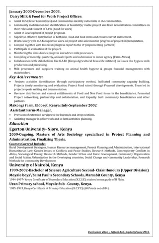 Curriculum Vitae – Jattani Rob– Updated June 2016.
January 2003-December 2003.
Dairy Milk & Food for Work Project Officer:
 Assist RCS (Relief Committees) and communities identify vulnerable in the communities.
 Community mobilization for identification of feasibility/ viable project and train rehabilitation committees on
their roles and concept of F.FW (Food for work)
 Assist in development of project proposal.
 Supervise effective distribution of both non- food and food items and ensure correct entitlement.
 Work closely with RCS to supervise work on project sites and monitor progress of project implementation.
 Compile together with RCs week progress report to the IP (implementing partners)
 Participate in evaluation of the project.
 Monitoring the mini-dairies progress and advice milk processors.
 Compiling of monthly, quarterly, annual reports and submission to donor agency (Farm-Africa)
 Collaboration with stakeholders like K.A.R.I (Kenya Agricultural Research Institute) on issues like hygiene milk
production and processing.
 Milk processors and suppliers training on animal health hygiene & groups financial managements with
stakeholders.
Key Achievements:
 Projects activities identification through participatory method, facilitated community capacity building.
Projects timely monitoring and evaluation, Project Fund raised through Proposal developments. Team led in
project reports writing and documentation.
 Oversaw distribution and correct entitlements of Food and Non Food items to the beneficiaries, Promoted
Project networking, partnership and collaboration, and Capacity built community beneficiaries and other
partners
Makongi Farm, Eldoret, Kenya: July-September 2002
Assistant Farm-Manager.
 Provision of extension services to the livestock and crops sections.
 Assisting manager in office work and in farm activities planning.
Education
Egerton University- Njoro, Kenya
2009-Ongoing. Masters of Arts Sociology specialized in Project Planning and
Administration. Finalizing Thesis.
Courses Covered Include:
Rural Development Strategies, Human Resources management, Project Planning and Administration, International
Humanitarian Law, Gender issues in Conflicts and Peace Studies, Research Methods, Contemporary Conflicts in
Africa, Sociological Theory, Research Methods, Gender Urban and Rural Development, Community Organization
and Social Action, Urbanization in the Developing countries, Social Change and community Leadership, Research
Methods for community Development
University of Nairobi, Kenya
1999-2002-Bachelor of Science Agriculture Second- Class Honours (Upper Division)
Moyale boys’/Saint Paul’s Secondary Schools, Marsabit County, Kenya
1994-1997- Kenya Certificate of Secondary Education (K.C.S.E) attained mean grade of B Plain.
Uran Primary school, Moyale Sub –County, Kenya.
1985-1993, Kenya Certificate of Primary Education (K.C.P.E) (60 Points out of 84)
 