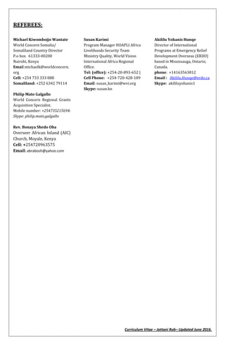 Curriculum Vitae – Jattani Rob– Updated June 2016.
REFEREES:
Michael Kiwombojjo Wantate
World Concern Somalia/
Somaliland Country Director
P.o box 61333-00200
Nairobi, Kenya
Email:michaelk@worldconcern.
org
Cell: +254 733 333 088
Somaliland: +252 6342 79114
Susan Karimi
Program Manager HOAPLI Africa
Livelihoods Security Team
Ministry Quality, World Vision
International Africa Regional
Office.
Tel: (office): +254-20-893-652 |
Cell Phone: +254-720-428-189
Email: susan_karimi@wvi.org
Skype: susan.kn
Akililu Yohanis Hunqe
Director of International
Programs at Emergency Relief
Development Overseas (ERDO)
based in Mississauga, Ontario,
Canada.
phone: +14163563812
Email : Akililu.Hunqe@erdo.ca
Skype: akililuyohanis1
Philip Mato Galgallo
World Concern Regional Grants
Acquisition Specialist.
Mobile number: +254735215694:
Skype: philip.mato.galgallo
Rev. Bonaya Shedo Oba
Overseer African Inland (AIC)
Church, Moyale, Kenya
Cell: +254720963575
Email: abrabosh@yahoo.com
 