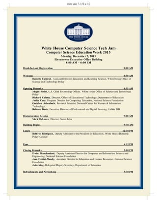 White House Computer Science Tech Jam
Computer Science Education Week 2015
Monday, December 7, 2015
Eisenhower Executive Office Building
8:00 AM – 6:00 PM
Breakfast and Registration 8:00 AM
Welcome 8:30 AM
Danielle Carnival, Assistant Director, Education and Learning Science, White House Office of
Science and Technology Policy
Opening Remarks 8:35 AM
Megan Smith, U.S. Chief Technology Officer, White House Office of Science and Technology
Policy
Richard Culatta, Director, Office of Educational Technology,Department of Education
Janice Cuny, Program Director for Computing Education, National Science Foundation
Gretchen Achenbach, Research Scientist, National Center for Women & Information
Technology
Rafranz Davis, Executive Director of Professional and Digital Learning, Lufkin ISD
Brainstorming Session 9:00 AM
Mark DeLoura, Director, Satori Labs
Building Begins 9:30 AM
Lunch 12:30 PM
Roberto Rodríguez, Deputy Assistant to the President for Education, White House Domestic
Policy Council
Expo 4:15 PM
Closing Remarks 5:00 PM
Erwin Gianchandani, Deputy Assistant Director for Computer and Information Science and
Engineering, National Science Foundation
Joan Ferrini-Mundy, Assistant Director for Education and Human Resources,National Science
Foundation
John King, Delegated Deputy Secretary, Department of Education
Refreshments and Networking 5:30 PM
 