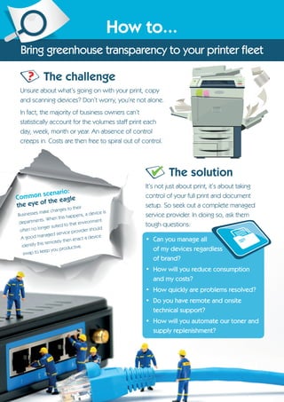 Common scenario:
the eye of the eagle
Businesses make changes to their
departments. When this happens, a device is
often no longer suited to that environment.
A good managed service provider should
identify this remotely then enact a device
swap to keep you productive.
The challenge
Unsure about what’s going on with your print, copy
and scanning devices? Don’t worry, you’re not alone.
In fact, the majority of business owners can’t
statistically account for the volumes staff print each
day, week, month or year. An absence of control
creeps in. Costs are then free to spiral out of control.
How to...
Bring greenhouse transparency to your printer fleet
The solution
It’s not just about print, it’s about taking
control of your full print and document
setup. So seek out a complete managed
service provider. In doing so, ask them
tough questions:
• Can you manage all
of my devices regardless
of brand?
• How will you reduce consumption
and my costs?
• How quickly are problems resolved?
• Do you have remote and onsite
technical support?
• How will you automate our toner and
supply replenishment?
?
 
