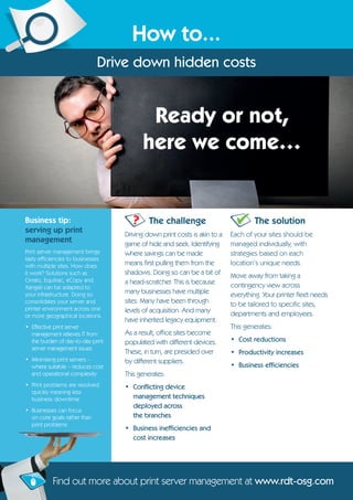 Business tip:
serving up print
management
Print server management brings
tasty efficiencies to businesses
with multiple sites. How does
it work? Solutions such as
Cirrato, Equitrac, eCopy and
Xangati can be adapted to
your infrastructure. Doing so
consolidates your server and
printer environment across one
or more geographical locations.
• Effective print server
management relieves IT from
the burden of day-to-day print
server management issues
• Minimising print servers –
where suitable – reduces cost
and operational complexity
• Print problems are resolved
quickly meaning less
business downtime
• Businesses can focus
on core goals rather than
print problems
Ready or not,
here we come…
The challenge
Driving down print costs is akin to a
game of hide and seek. Identifying
where savings can be made
means first pulling them from the
shadows. Doing so can be a bit of
a head-scratcher. This is because
many businesses have multiple
sites. Many have been through
levels of acquisition. And many
have inherited legacy equipment.
As a result, office sites become
populated with different devices.
These, in turn, are presided over
by different suppliers.
This generates:
• Conflicting device
management techniques
deployed across
the branches
• Business inefficiencies and
cost increases
The solution
Each of your sites should be
managed individually, with
strategies based on each
location’s unique needs.
Move away from taking a
contingency view across
everything. Your printer fleet needs
to be tailored to specific sites,
departments and employees.
This generates:
• Cost reductions
• Productivity increases
• Business efficiencies
Find out more about print server management at www.rdt-osg.com
?
How to...
Drive down hidden costs
 