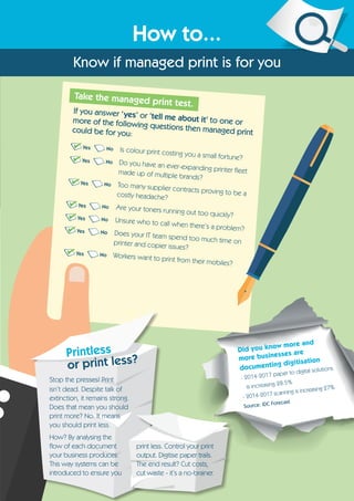 How to...
Know if managed print is for you
Is colour print costing you a small fortune?
Do you have an ever-expanding printer fleetmade up of multiple brands?
Too many supplier contracts proving to be acostly headache?
Are your toners running out too quickly?
Unsure who to call when there’s a problem?
Does your IT team spend too much time onprinter and copier issues?
Workers want to print from their mobiles?
Take the managed print test.
If you answer ‘yes’ or ‘tell me about it’ to one ormore of the following questions then managed printcould be for you:
No
No
No
No
No
No
No
Yes
Yes
Yes
Yes
Yes
Yes
Yes
Did you know more and
more businesses are
documenting digitisation
- 2014-2017 paper to digital solutions
is increasing 28.5%
- 2014-2017 scanning is increasing 27%
Source: IDC Forecast
Stop the presses! Print
isn’t dead. Despite talk of
extinction, it remains strong.
Does that mean you should
print more? No. It means
you should print less.
How? By analysing the
flow of each document
your business produces.
This way systems can be
introduced to ensure you
print less. Control your print
output. Digitise paper trails.
The end result? Cut costs,
cut waste - it’s a no-brainer.
Printless
or print less?
 