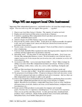 FOBO – for OHIO buy OHIO - www.forOHIObuyOHIO.com
Ways WE can support local Ohio businesses!
Supporting Ohio independent businesses is, and should involve a lot more than simply touting a
slogan. Here are some ways WE can support Ohio growth…….together!
1. Shop at your local Ohio Farmer’s Markets. The majority of vendors are local.
2. Display artwork from local Ohio artists in your home or business.
3. Commit to considering Ohio independents first for products and services for your
personal AND/OR business needs.
4. Attend or begin a local Ohio business expo in your community.
5. Discover the live music venues in Ohio. Ticket prices are usually reasonable (if required
at all) and you’ll support local venues and often hear talented local musicians and
performers from your city.
6. Need to renew a favorite magazine subscription? Find a local Ohio school or community
who is fundraising.
7. Find out which charitable Ohio organizations make the largest positive impact(s) for local
residents and then support these organizations earnestly.
8. Spread the word! Use the power of your network and social media. Don’t keep your
favorite Ohio independent business a secret. Word-of-mouth is one of the best ways to
support local an you’ll also ensure that your favorite store, café, restaurant or service will
stay in business.
9. Accessorize with Ohio – Love your name-brand clothes? Great! Make it unique by
adding accessories from Ohio independent merchants and artisans. Purchase jewelry,
hats, handbags, wallets, shoes, socks, ties, scarves, mitts, lunch bags, backpacks and
more.
10. Ask your Ohio merchants about purchasing gift certificates for their goods and
services. You can cyber in Ohio! Some have websites allowing you to purchase online.
11. Try progressive local dining in Ohio – Progressive dining is when each successive course
of the meal is prepared and eaten at a different local café or restaurant. And yes, there are
Ohio independent movie theatres to add to your agenda!
12. Choose five frequently used household items and commit to purchasing these necessities
from an Ohio independent merchant all year long (even if the price is slightly
higher). Bread from a local bakery, compostable bags from a local eco store, lunchtime
deli meats from a local deli, chicken cuts from a local butcher/farmer, toothpaste from a
local pharmacy etc…
13. Keep a stock of Ohio products in your pantry for company and overnight
guests. Travelers love to experience something local. It’s not much of an experience
when you can get the same thing at home. Locally grown produce, handmade bath
products, wines, craft beers, unique beauty products from a local salon and holiday
turkey/ham from a local butcher make guests feel special.
 