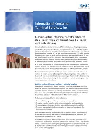 customer profile
International Container
Terminal Services, Inc.
Leading container terminal operator enhances
its business resilience through sound business
continuity planning
International Container Terminal Services, Inc. (ICTSI) is in the business of acquiring, developing,
managing, and operating container ports and terminals worldwide. As ICTSI’s flagship division, the
Manila International Container Terminal (MICT) is the largest container port terminal in the Philippines.
A significant adverse incident at MICT can have far reaching consequences for ICTSI and its reputation
for managing ports around the world. More importantly, it can have a significant impact on the econ-
omy of the Philippines, as MICT is a major supply chain hub for the whole nation. It was therefore
imperative to implement or improve contingency plans and business continuity capabilities at MICT
to address such adverse incidents. ICTSI commissioned EMC®
Consulting to assist in this initiative.
At the outset, EMC consultants set the boundaries right in terms of the overlapping and often-times
confusing disciplines such as business continuity and disaster recovery. Many professionals confuse
these terms and use them interchangeably even though they are different, albeit related, concepts.
Business continuity management is about studying business processes and how to enhance their
resilience in a crisis. It comprises a holistic plan for rapidly resuming mission-critical activities in
the event of a crisis or disruption. Disaster recovery planning, on the other hand, is about increasing
the resilience of information technology (IT). Each has a different emphasis—something that is often
not clearly understood in the industry.
Auditing and establishing a business continuity baseline
Once the scope and boundaries of business continuance and disaster recovery were clearly estab-
lished, EMC Consulting was commissioned to conduct an audit of ICTSI’s current business continuity
capabilities. A parallel disaster recovery technology implementation initiative was already underway,
and ICTSI was already writing their disaster recovery plan and procedure to support the technology.
They wanted to go beyond IT and study the resilience of their business processes.
The business continuity audit had the following objectives:
•	To inform ICTSI’s management of their current business continuity readiness
•	To establish a baseline from which further enhancements could be benchmarked against
•	To document a gap analysis report identifying weakness in business continuity capabilities
•	To provide a roadmap of prioritized recommendations on how to move toward a world-class
business continuity capability
As an auditing and rating tool, EMC consultants used the Business Continuity Maturity Model®
or
BCMM®
by Virtual Corporation, New Jersey. This model provided an objective, quantifiable, and
repeatable rating model for ICTSI’s BCM program.
The BCMM is a six-level model that assists organizations in evaluating their resilience by asking a
comprehensive set of questions. The answers to the questions contribute to scores in eight character-
istics of a successful business continuity management program. The assessment scores can be used
to obtain executive support, increase business continuity awareness, and quantify improvements
in the business continuity program.
 