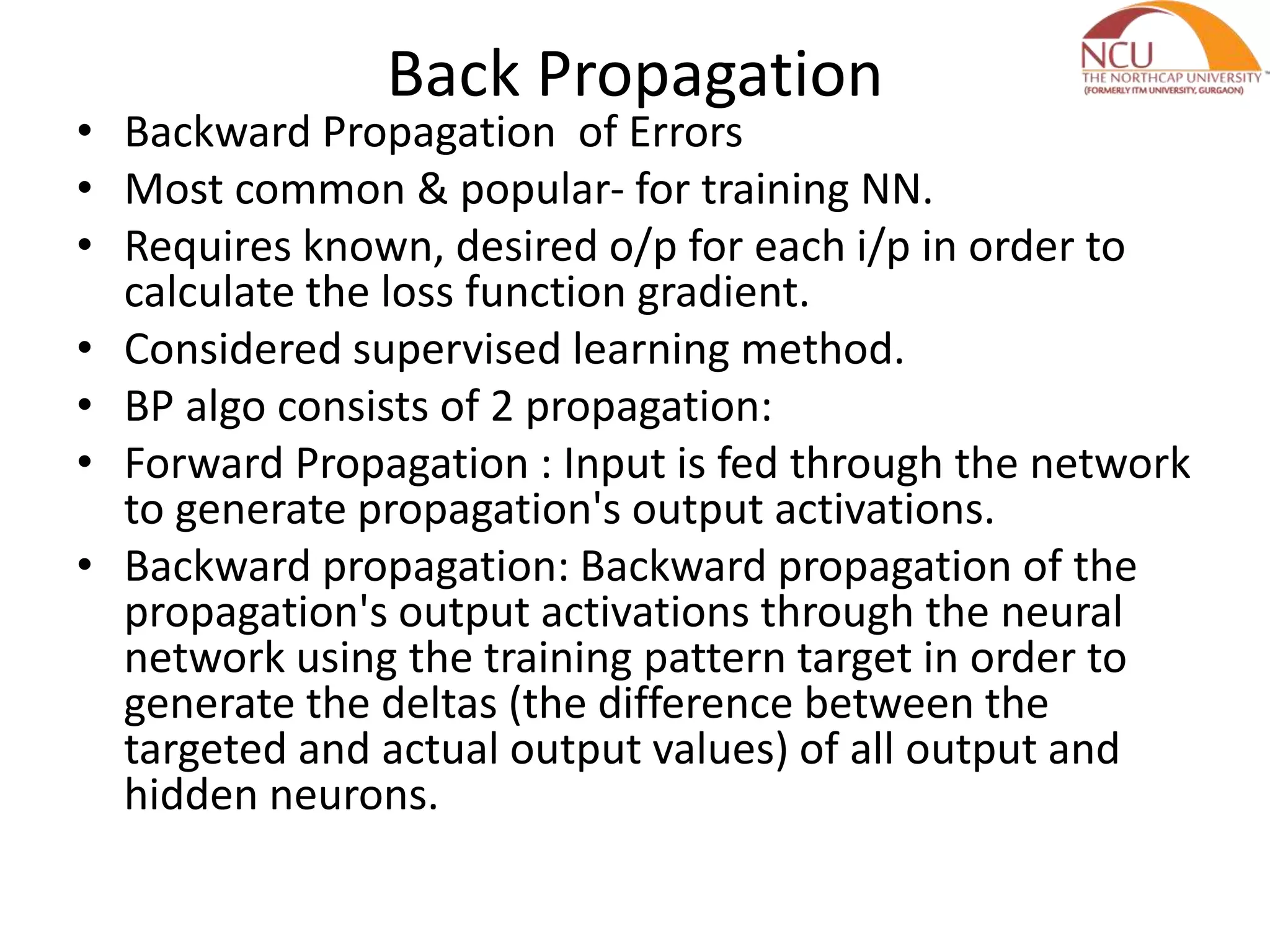 Back Propagation • Backward Propagation of Errors • Most common & popular- for training NN. • Requires known, desired o/p for each i/p in order to calculate the loss function gradient. • Considered supervised learning method. • BP algo consists of 2 propagation: • Forward Propagation : Input is fed through the network to generate propagation's output activations. • Backward propagation: Backward propagation of the propagation's output activations through the neural network using the training pattern target in order to generate the deltas (the difference between the targeted and actual output values) of all output and hidden neurons. 